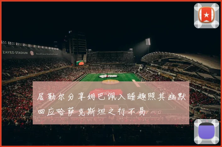 居勒尔分享姆巴佩入睡趣照其幽默回应哈萨克斯坦之行不易