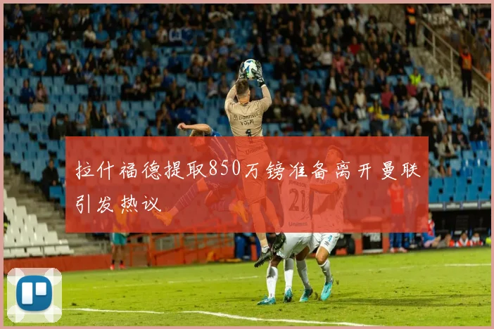 拉什福德提取850万镑准备离开曼联引发热议