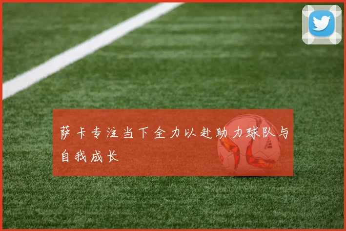 萨卡专注当下全力以赴助力球队与自我成长