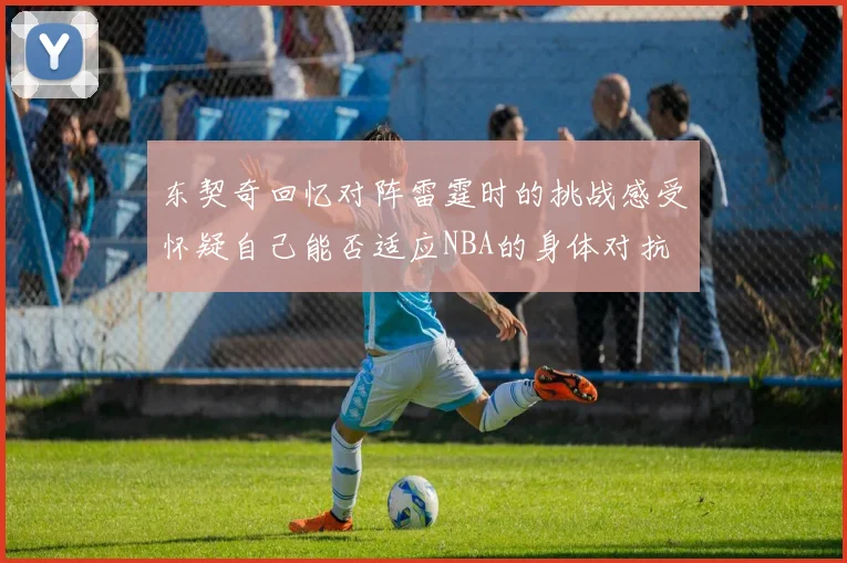 东契奇回忆对阵雷霆时的挑战感受怀疑自己能否适应NBA的身体对抗