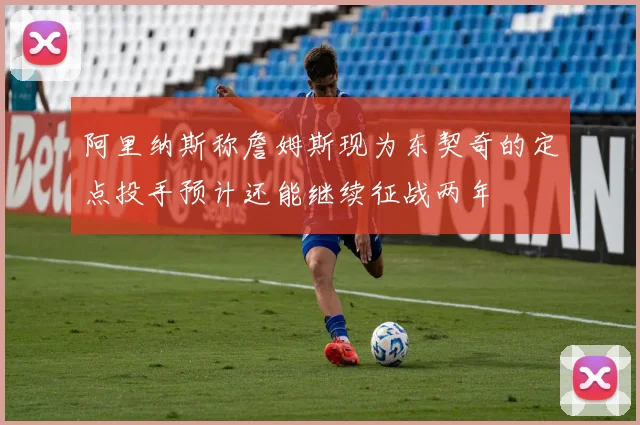 阿里纳斯称詹姆斯现为东契奇的定点投手预计还能继续征战两年