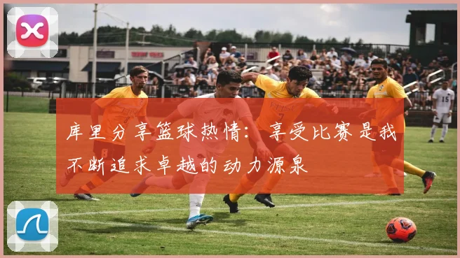 库里分享篮球热情：享受比赛是我不断追求卓越的动力源泉