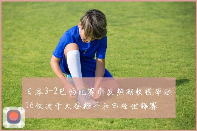 日本3-2巴西比赛引发热潮收视率达16仅次于大谷翔平和田径世锦赛
