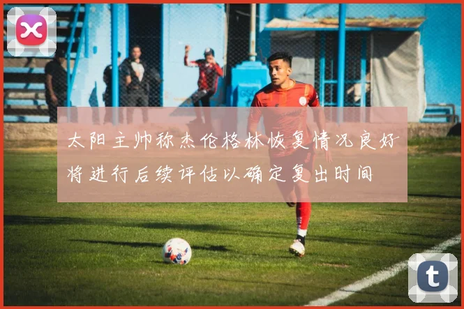 太阳主帅称杰伦格林恢复情况良好将进行后续评估以确定复出时间