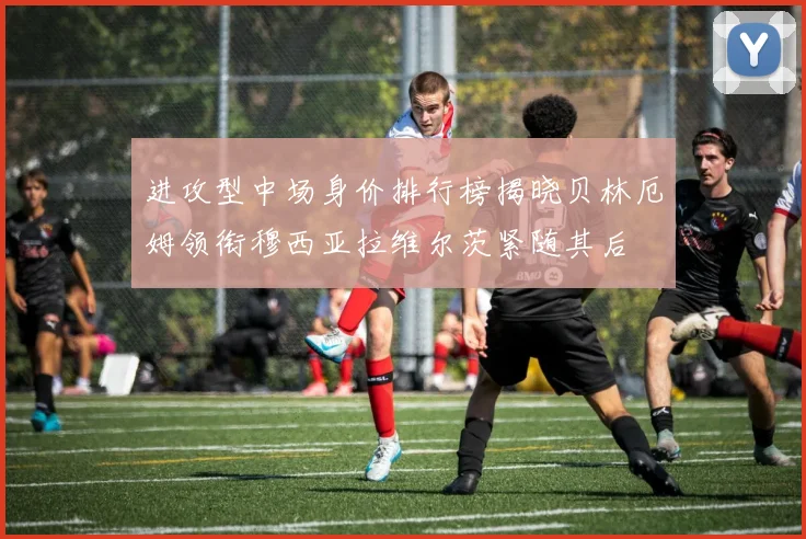 进攻型中场身价排行榜揭晓贝林厄姆领衔穆西亚拉维尔茨紧随其后