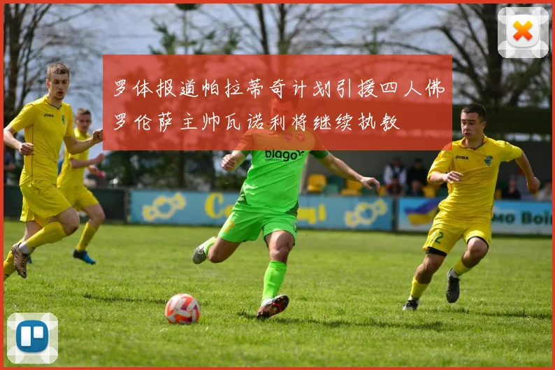 罗体报道帕拉蒂奇计划引援四人佛罗伦萨主帅瓦诺利将继续执教
