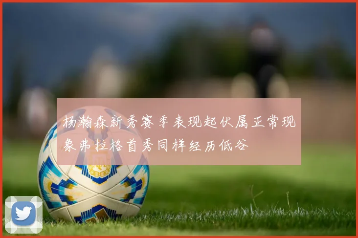 杨瀚森新秀赛季表现起伏属正常现象弗拉格首秀同样经历低谷