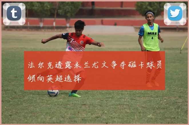 法尔克透露米兰尤文争夺磁卡球员倾向英超选择