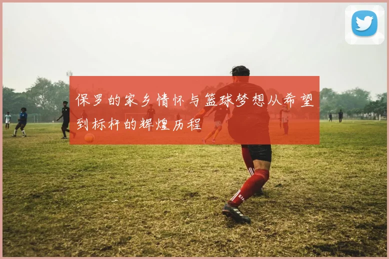 保罗的家乡情怀与篮球梦想从希望到标杆的辉煌历程