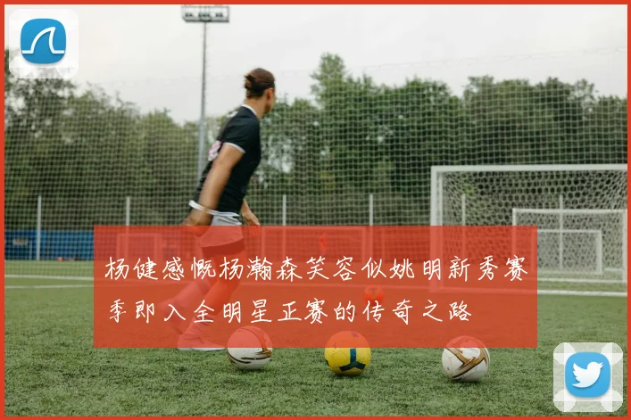 杨健感慨杨瀚森笑容似姚明新秀赛季即入全明星正赛的传奇之路