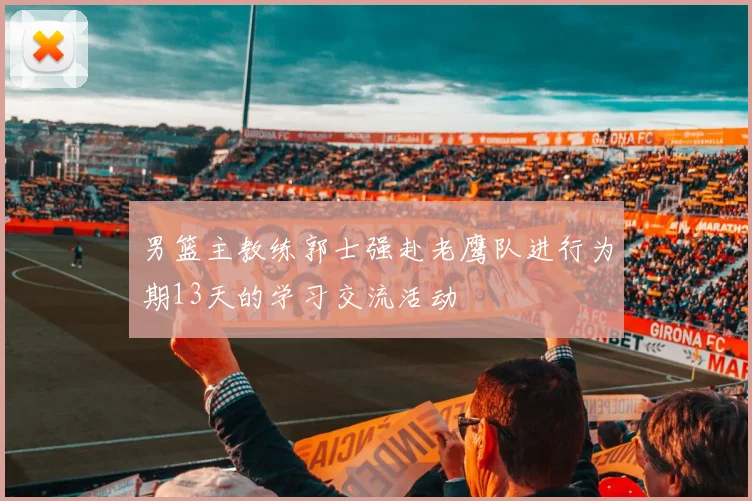 男篮主教练郭士强赴老鹰队进行为期13天的学习交流活动