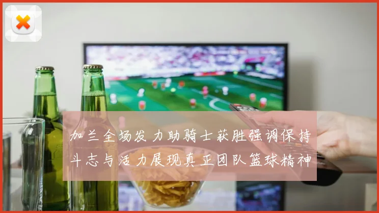 加兰全场发力助骑士获胜强调保持斗志与活力展现真正团队篮球精神