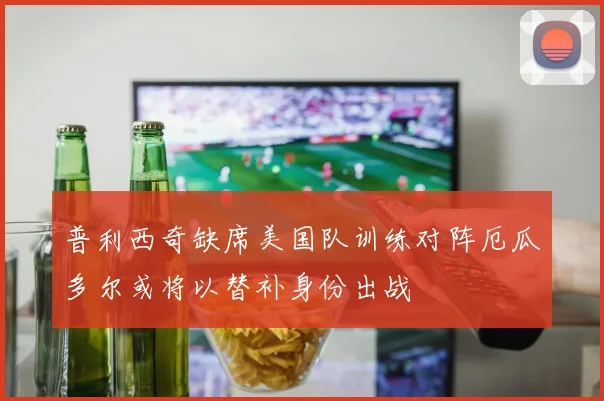 普利西奇缺席美国队训练对阵厄瓜多尔或将以替补身份出战