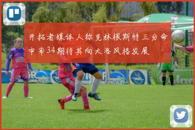 开拓者媒体人称克林根斯特三分命中率34期待其向大洛风格发展