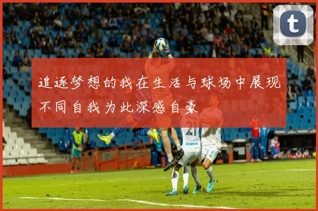 追逐梦想的我在生活与球场中展现不同自我为此深感自豪