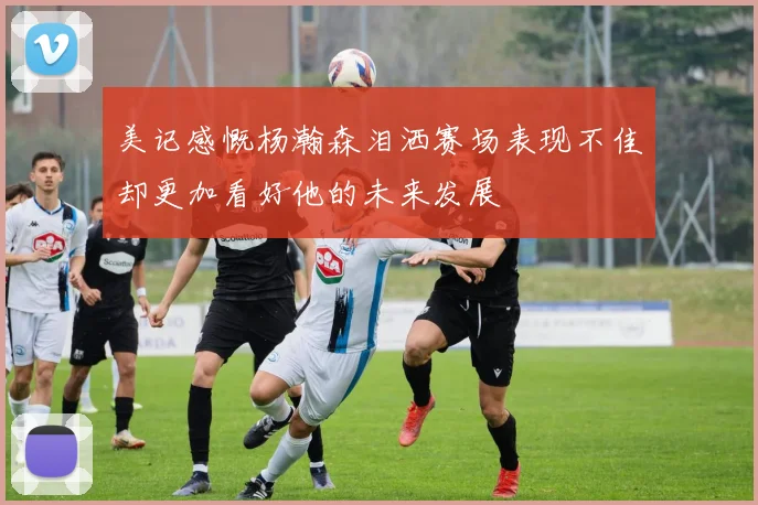 美记感慨杨瀚森泪洒赛场表现不佳却更加看好他的未来发展